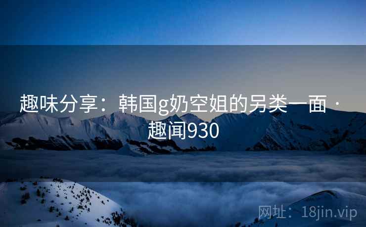 趣味分享：韩国g奶空姐的另类一面 · 趣闻930