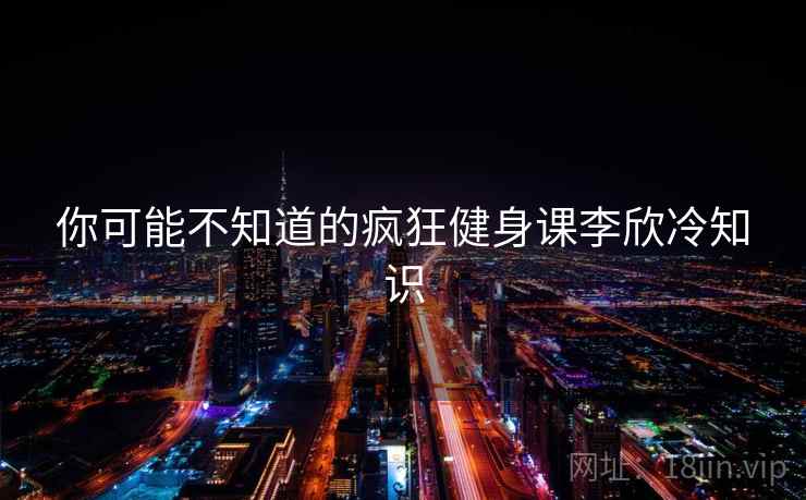 你可能不知道的疯狂健身课李欣冷知识