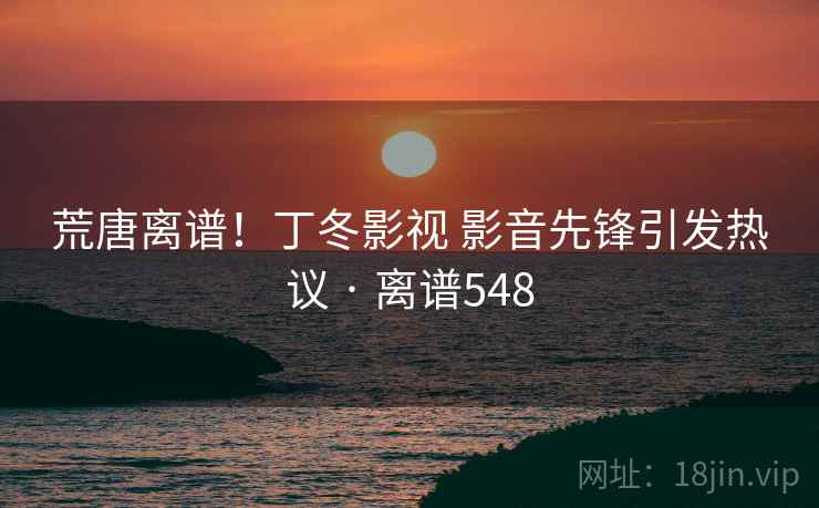 荒唐离谱！丁冬影视 影音先锋引发热议 · 离谱548