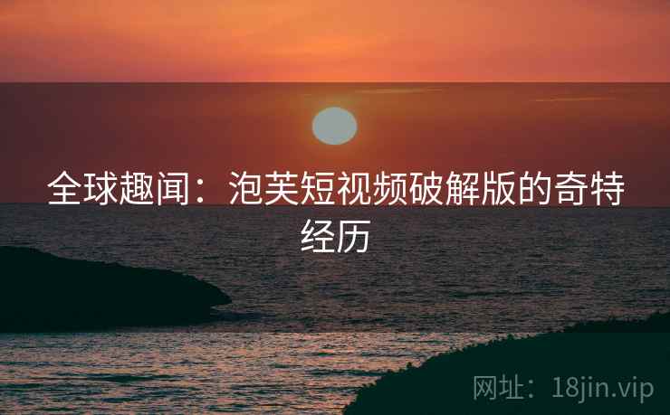 全球趣闻：泡芙短视频破解版的奇特经历