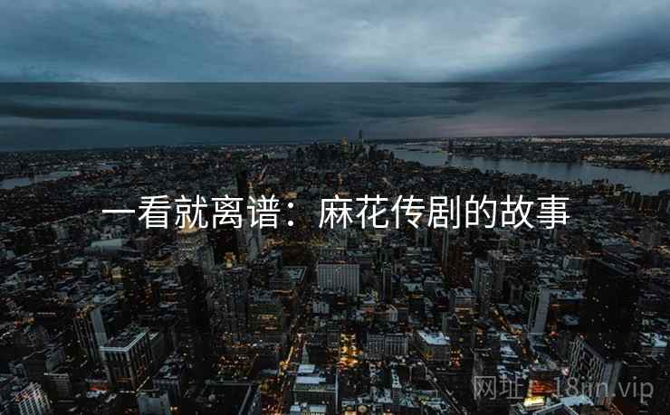 一看就离谱：麻花传剧的故事