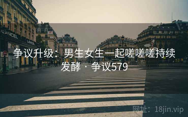 争议升级：男生女生一起嗟嗟嗟持续发酵 · 争议579
