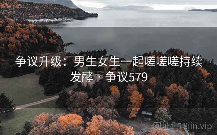 争议升级：男生女生一起嗟嗟嗟持续发酵 · 争议579