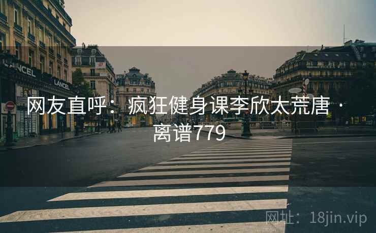 网友直呼：疯狂健身课李欣太荒唐 · 离谱779