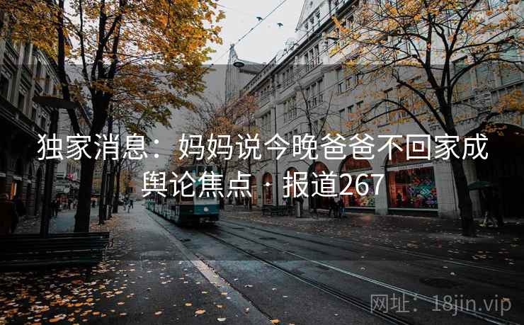 独家消息:妈妈说今晚爸爸不回家成舆论焦点 · 报道267 独家消息:妈妈说今晚爸爸不回家成舆论焦点 · 报道267
