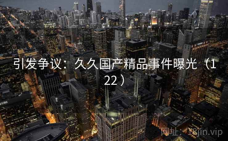 引发争议:久久国产精品事件曝光(122 ) 引发争议:久久国产精品事件曝光(122 )