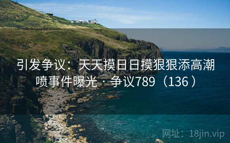 引发争议:天天摸日日摸狠狠添高潮喷事件曝光 · 争议789(136 ) 引发争议:天天摸日日摸狠狠添高潮喷事件曝光 · 争议789(136 )