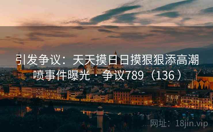 引发争议:天天摸日日摸狠狠添高潮喷事件曝光 · 争议789(136 ) 引发争议:天天摸日日摸狠狠添高潮喷事件曝光 · 争议789(136 )