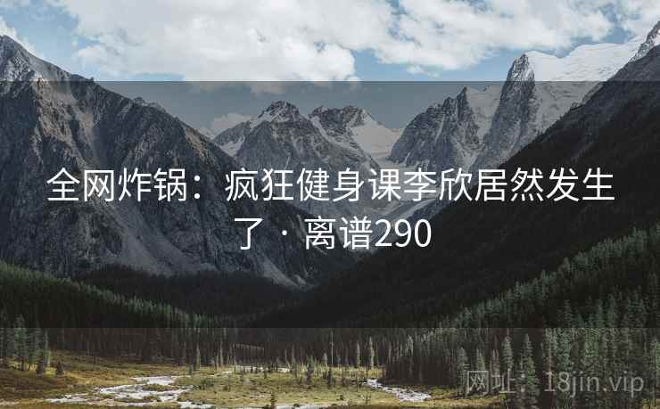 全网炸锅：疯狂健身课李欣居然发生了 · 离谱290