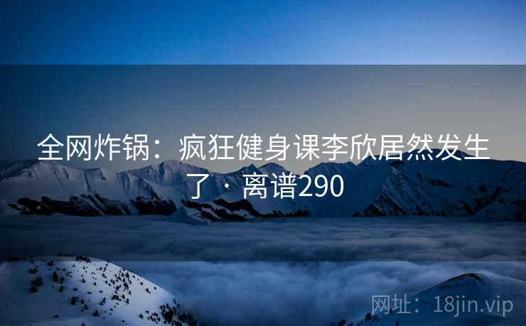 全网炸锅：疯狂健身课李欣居然发生了 · 离谱290