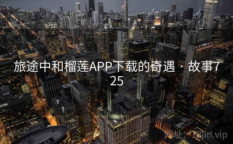 旅途中和榴莲APP下载的奇遇 · 故事725 旅途中和榴莲APP下载的奇遇 · 故事725