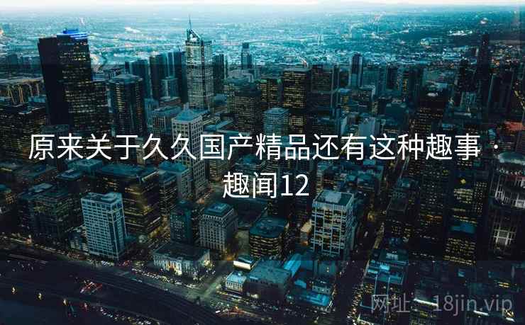 原来关于久久国产精品还有这种趣事 · 趣闻12 原来关于久久国产精品还有这种趣事 · 趣闻12