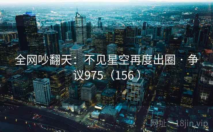 全网吵翻天:不见星空再度出圈 · 争议975(156 ) 全网吵翻天:不见星空再度出圈 · 争议975(156 )