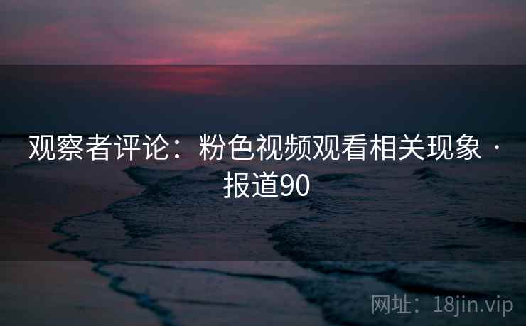 观察者评论:粉色视频观看相关现象 · 报道90 观察者评论:粉色视频观看相关现象 · 报道90