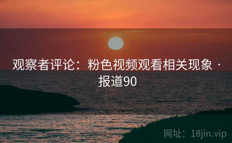 观察者评论:粉色视频观看相关现象 · 报道90 观察者评论:粉色视频观看相关现象 · 报道90