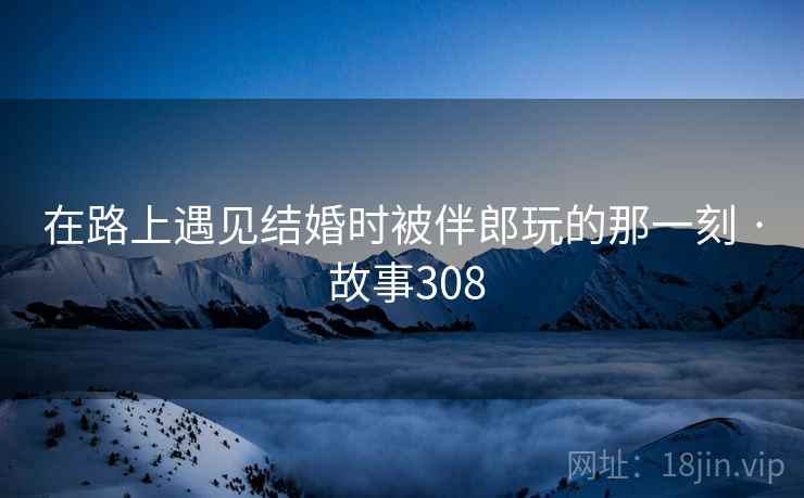 在路上遇见结婚时被伴郎玩的那一刻 · 故事308 在路上遇见结婚时被伴郎玩的那一刻 · 故事308