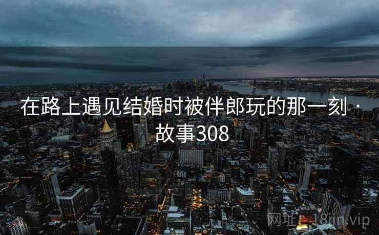 在路上遇见结婚时被伴郎玩的那一刻 · 故事308 在路上遇见结婚时被伴郎玩的那一刻 · 故事308